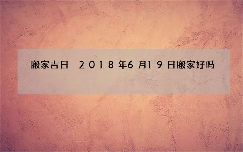 搬家吉日 2018年6月19日搬家好吗